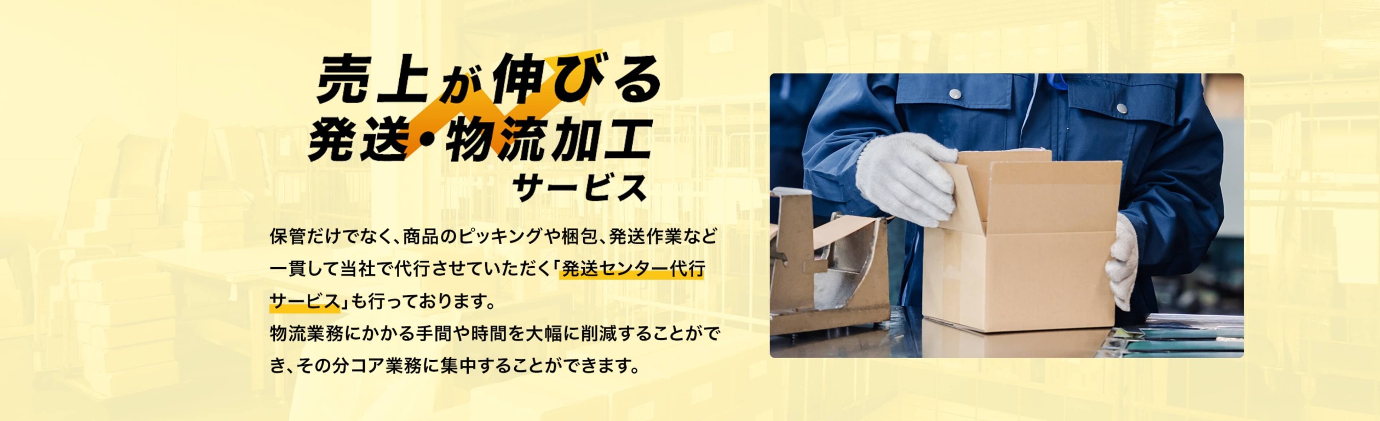売上が伸びる発送・物流加工サービス 保管だけでなく、商品のピッキングや梱包、発送作業など一貫して当社で代行させていただく「発送センター代行サービス」も行っております。物流業務にかかる手間や時間を大幅に削減することができ、そのぶんコア業務に集中することができます。