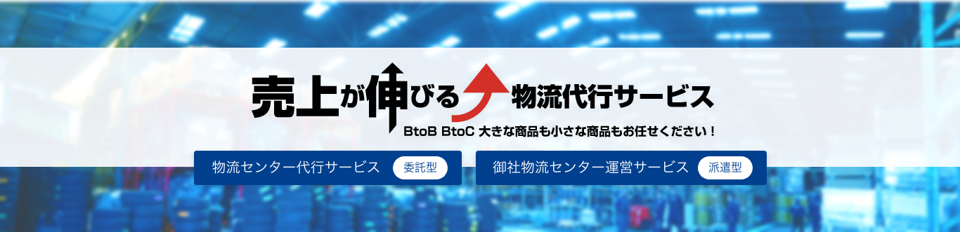 売上が伸びる 物流代行サービス BtoB BtoC 大きな商品も小さな商品もお任せください! 物流センター代行サービス(委託型) 御社物流センター運営サービス(派遣型)